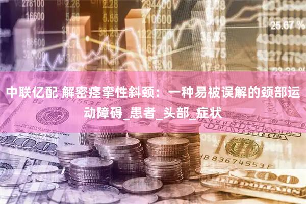 中联亿配 解密痉挛性斜颈：一种易被误解的颈部运动障碍_患者_头部_症状