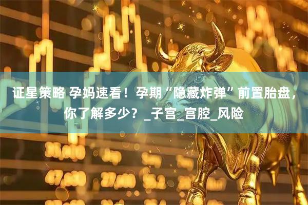 证星策略 孕妈速看！孕期“隐藏炸弹”前置胎盘，你了解多少？_子宫_宫腔_风险