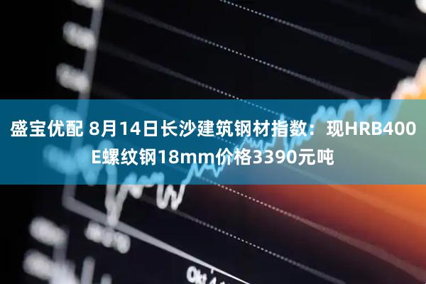 盛宝优配 8月14日长沙建筑钢材指数：现HRB400E螺纹钢18mm价格3390元吨