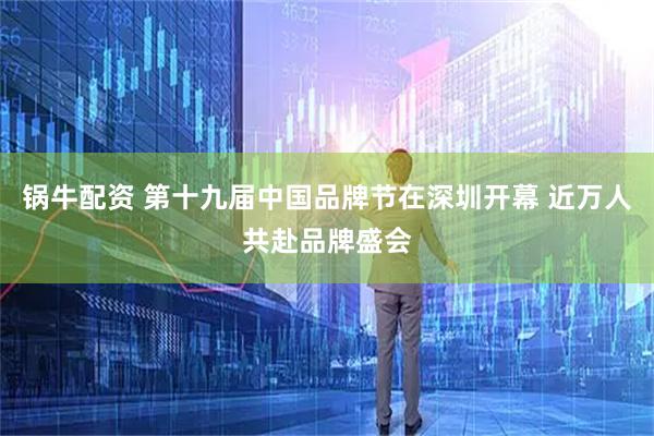 锅牛配资 第十九届中国品牌节在深圳开幕 近万人共赴品牌盛会