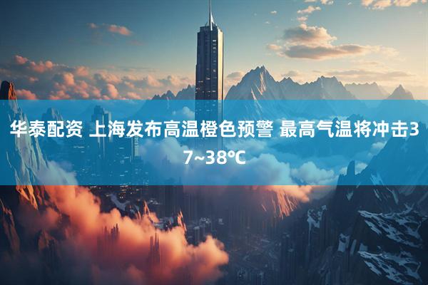 华泰配资 上海发布高温橙色预警 最高气温将冲击37~38℃