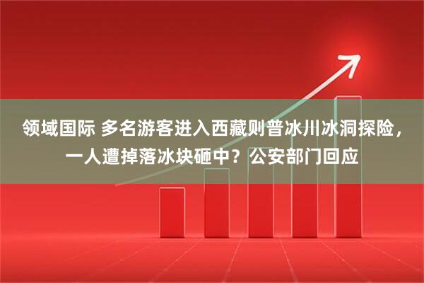 领域国际 多名游客进入西藏则普冰川冰洞探险，一人遭掉落冰块砸中？公安部门回应