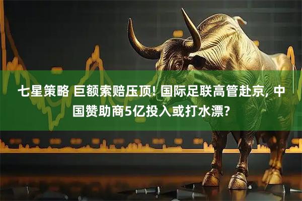 七星策略 巨额索赔压顶! 国际足联高管赴京, 中国赞助商5亿投入或打水漂?